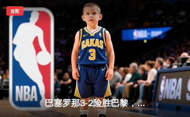 巴塞罗那3-2险胜巴黎，莱万帽子戏法导演欧冠惊天逆转